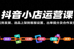抖音小店运营课，从优势发展、选品上架到客服设置、出单提分及合作发货等