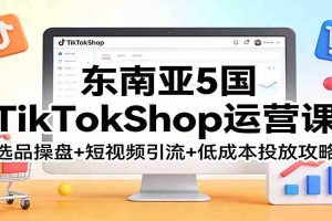 东南亚5国TikTokShop运营课:选品操盘+短视频引流+低成本投放攻略
