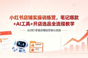 (18515期)小红书店铺实操训练营,笔记爆款+AI工具+开店选品全流程教学