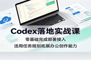 Codex落地实战课:零基础完成部署接入,活用任务规划拓展办公创作能力